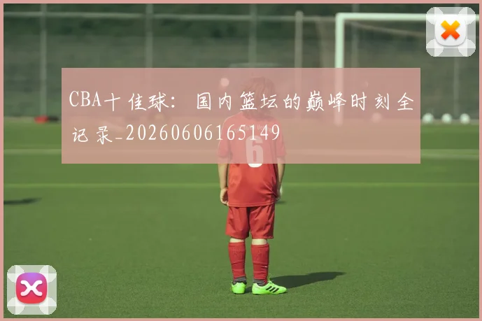 CBA十佳球：国内篮坛的巅峰时刻全记录_20260606165149