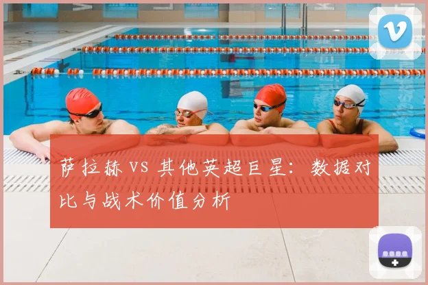 萨拉赫 vs 其他英超巨星:数据对比与战术价值分析