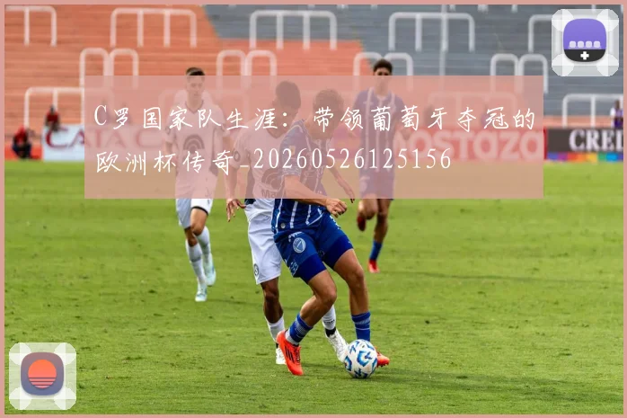 C罗国家队生涯:带领葡萄牙夺冠的欧洲杯传奇_20260526125156