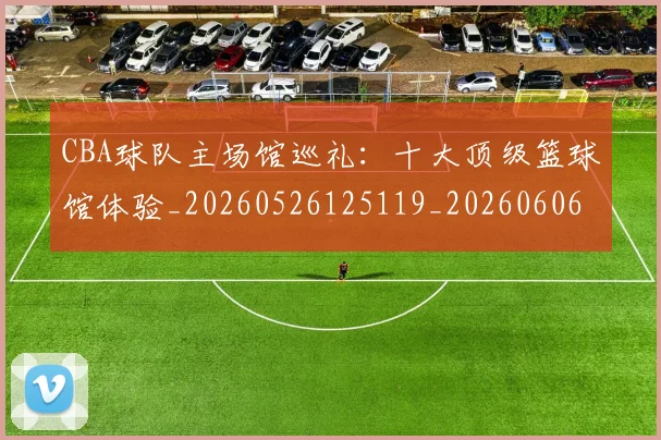 CBA球队主场馆巡礼：十大顶级篮球馆体验_20260526125119_20260606165253