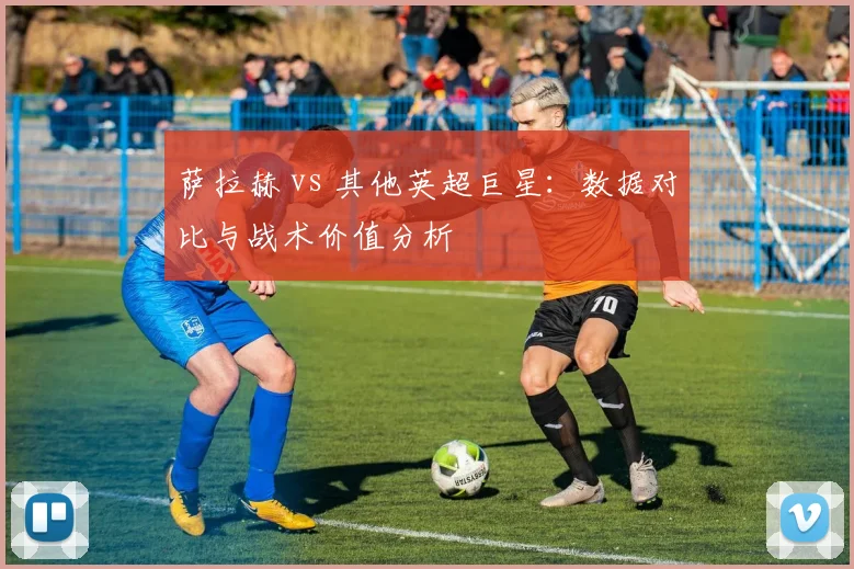 萨拉赫 vs 其他英超巨星：数据对比与战术价值分析