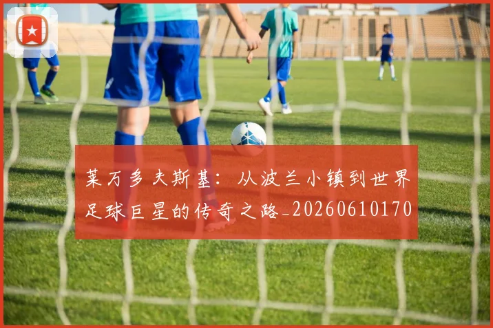 莱万多夫斯基:从波兰小镇到世界足球巨星的传奇之路_20260610170137