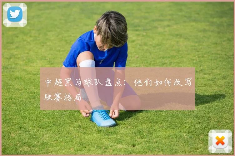 中超黑马球队盘点:他们如何改写联赛格局