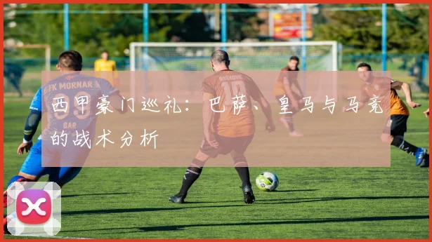 西甲豪门巡礼:巴萨、皇马与马竞的战术分析