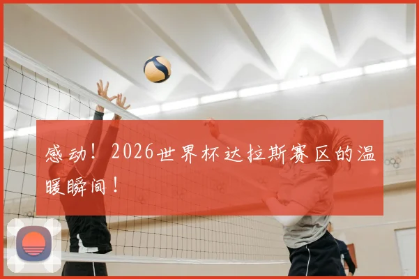 感动！2026世界杯达拉斯赛区的温暖瞬间！