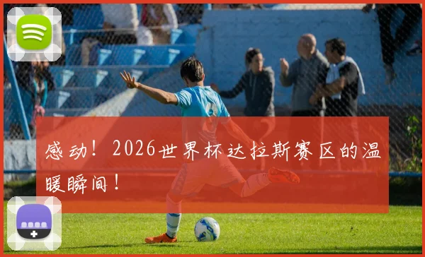 感动！2026世界杯达拉斯赛区的温暖瞬间！