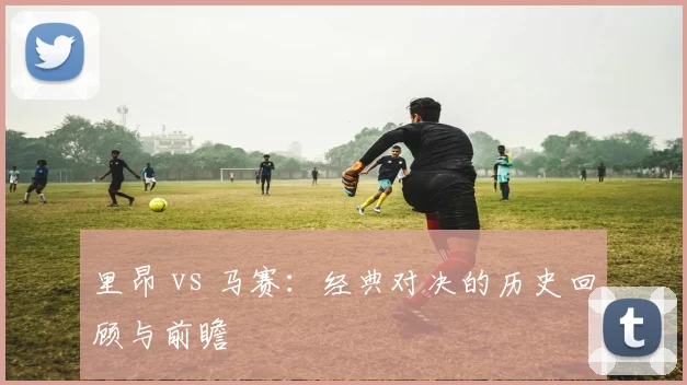 里昂 vs 马赛：经典对决的历史回顾与前瞻