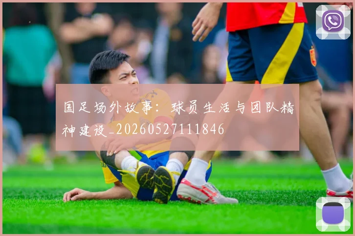 国足场外故事:球员生活与团队精神建设_20260527111846