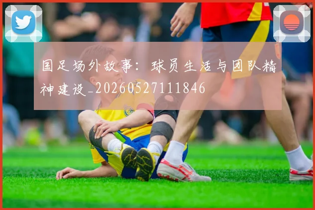 国足场外故事：球员生活与团队精神建设_20260527111846