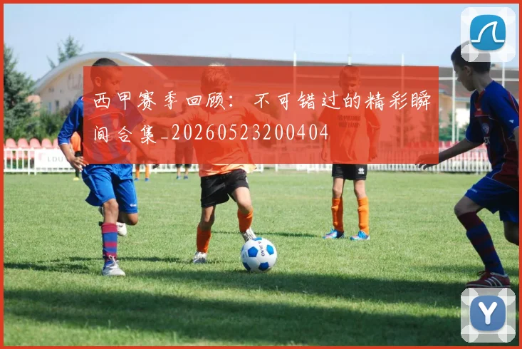 西甲赛季回顾:不可错过的精彩瞬间合集_20260523200404