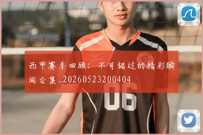 西甲赛季回顾:不可错过的精彩瞬间合集_20260523200404